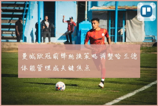 曼城欧冠前锋轮换策略调整哈兰德体能管理成关键焦点