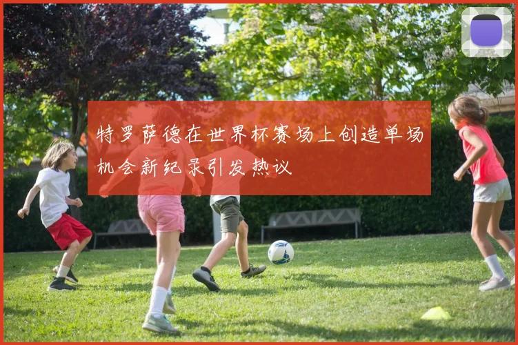 特罗萨德在世界杯赛场上创造单场机会新纪录引发热议