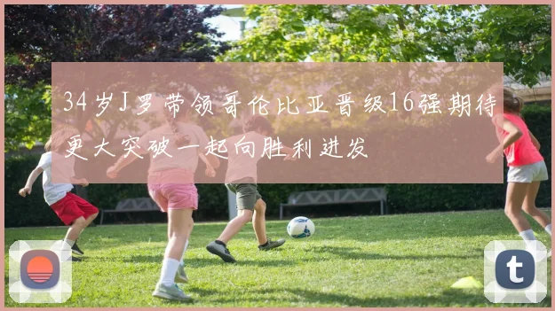 34岁J罗带领哥伦比亚晋级16强期待更大突破一起向胜利进发