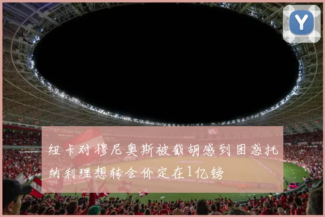 纽卡对穆尼奥斯被截胡感到困惑托纳利理想转会价定在1亿镑