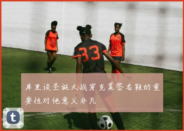 库里谈圣诞大战穿克莱签名鞋的重要性对他意义非凡