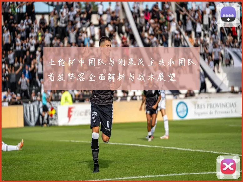 土伦杯中国队与刚果民主共和国队首发阵容全面解析与战术展望