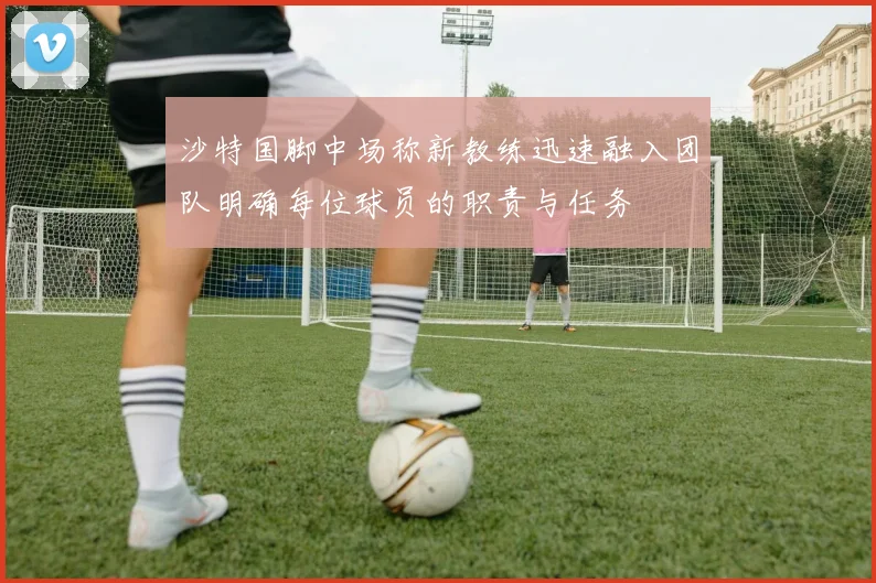 沙特国脚中场称新教练迅速融入团队明确每位球员的职责与任务