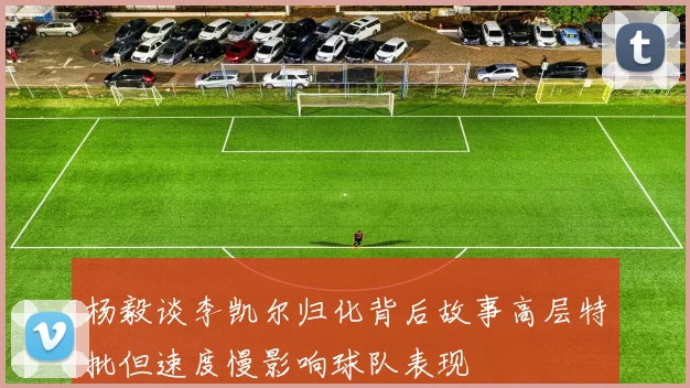 杨毅谈李凯尔归化背后故事高层特批但速度慢影响球队表现