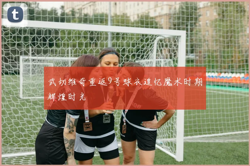 武切维奇重返9号球衣追忆魔术时期辉煌时光