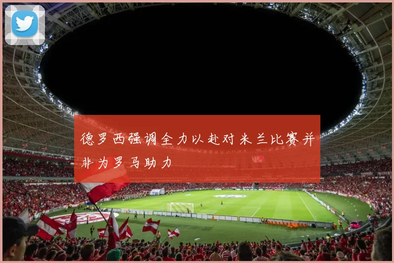 德罗西强调全力以赴对米兰比赛并非为罗马助力