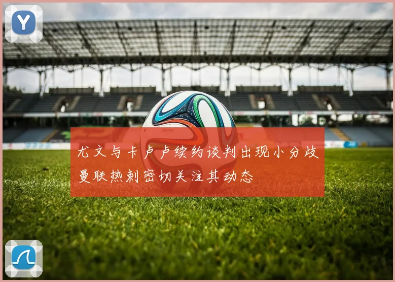 尤文与卡卢卢续约谈判出现小分歧曼联热刺密切关注其动态