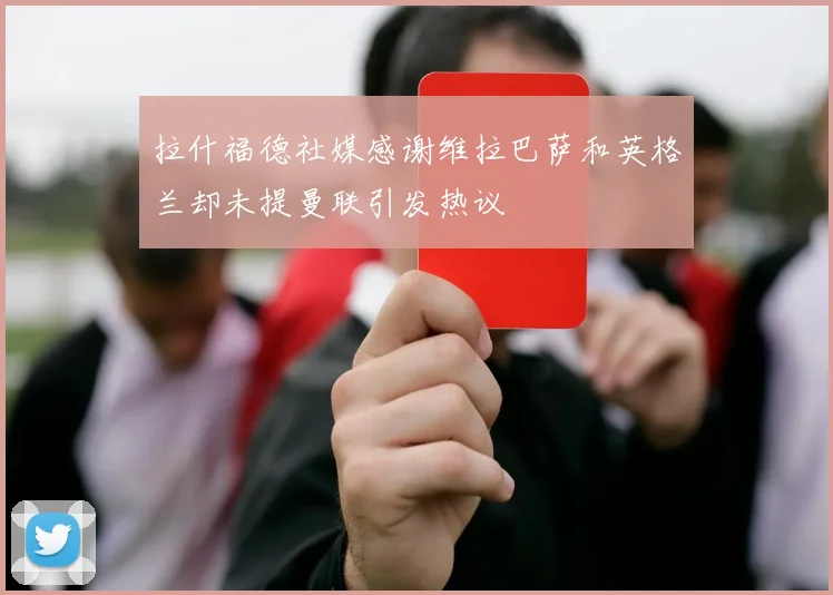 拉什福德社媒感谢维拉巴萨和英格兰却未提曼联引发热议