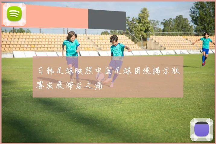 日韩足球映照中国足球困境揭示联赛发展滞后之痛