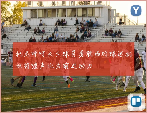托尼呼吁米兰球员勇敢面对球迷抗议将嘘声化为前进动力