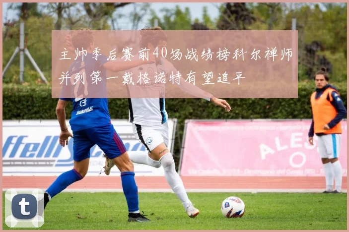 主帅季后赛前40场战绩榜科尔禅师并列第一戴格诺特有望追平