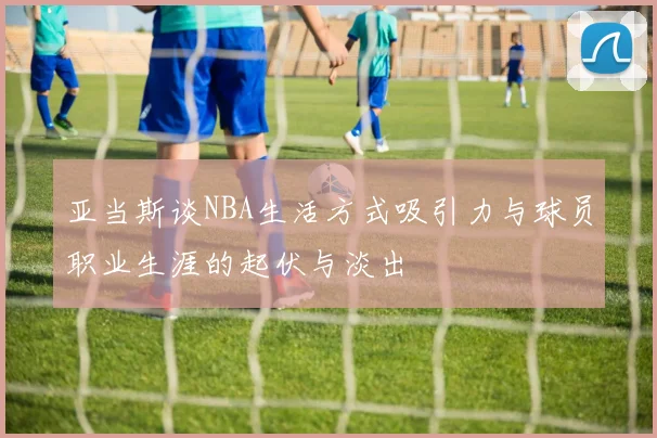 亚当斯谈NBA生活方式吸引力与球员职业生涯的起伏与淡出