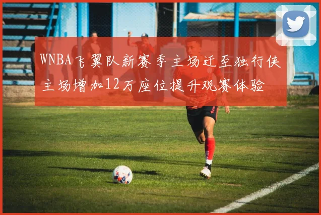 WNBA飞翼队新赛季主场迁至独行侠主场增加12万座位提升观赛体验